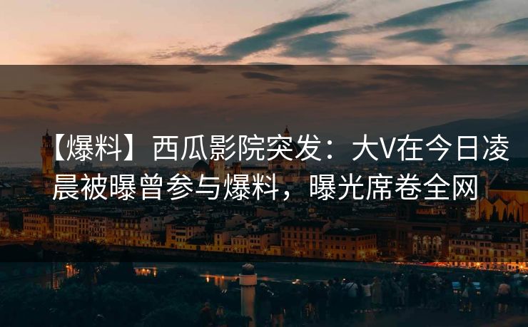 【爆料】西瓜影院突发：大V在今日凌晨被曝曾参与爆料，曝光席卷全网