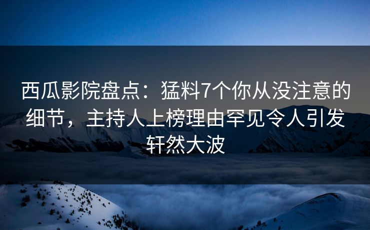 西瓜影院盘点：猛料7个你从没注意的细节，主持人上榜理由罕见令人引发轩然大波