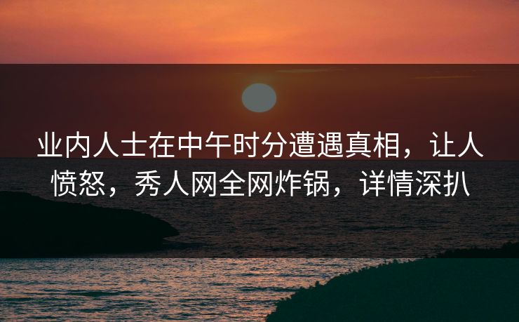 业内人士在中午时分遭遇真相，让人愤怒，秀人网全网炸锅，详情深扒