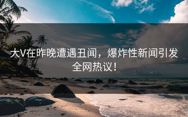 大V在昨晚遭遇丑闻，爆炸性新闻引发全网热议！