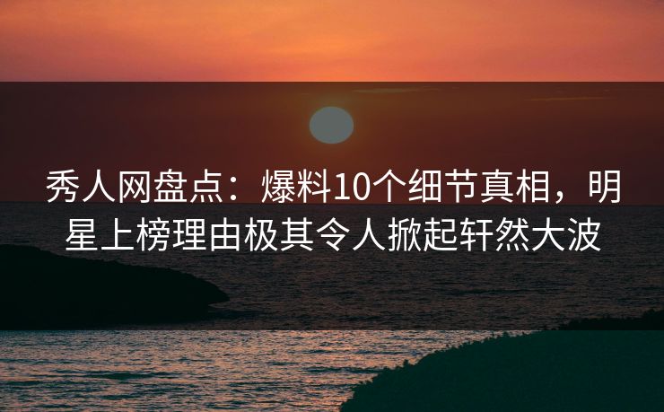 秀人网盘点：爆料10个细节真相，明星上榜理由极其令人掀起轩然大波