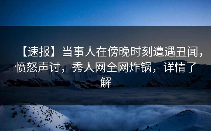 【速报】当事人在傍晚时刻遭遇丑闻，愤怒声讨，秀人网全网炸锅，详情了解