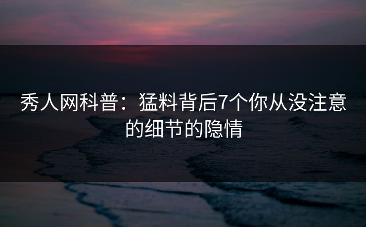 秀人网科普：猛料背后7个你从没注意的细节的隐情