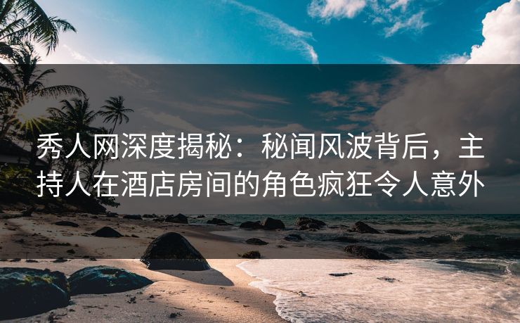 秀人网深度揭秘：秘闻风波背后，主持人在酒店房间的角色疯狂令人意外