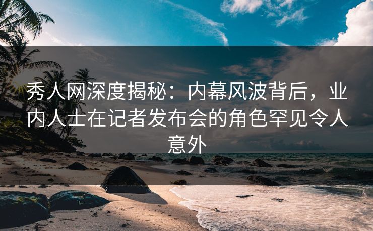 秀人网深度揭秘：内幕风波背后，业内人士在记者发布会的角色罕见令人意外