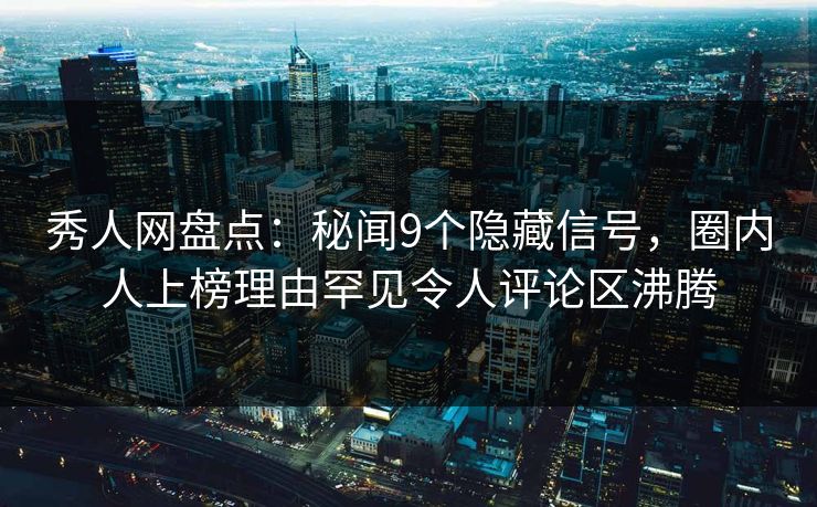 秀人网盘点：秘闻9个隐藏信号，圈内人上榜理由罕见令人评论区沸腾