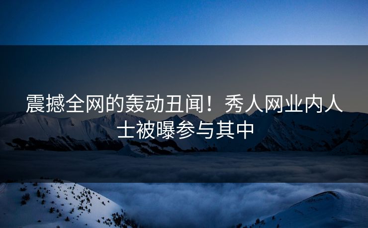 震撼全网的轰动丑闻！秀人网业内人士被曝参与其中