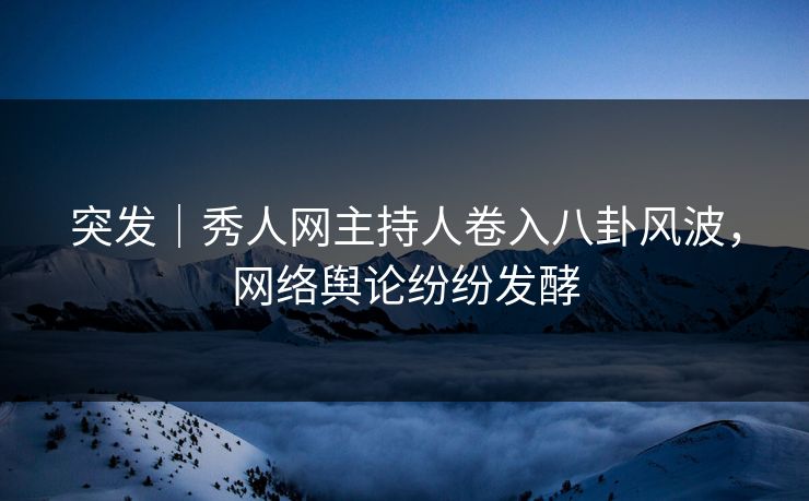 突发｜秀人网主持人卷入八卦风波，网络舆论纷纷发酵