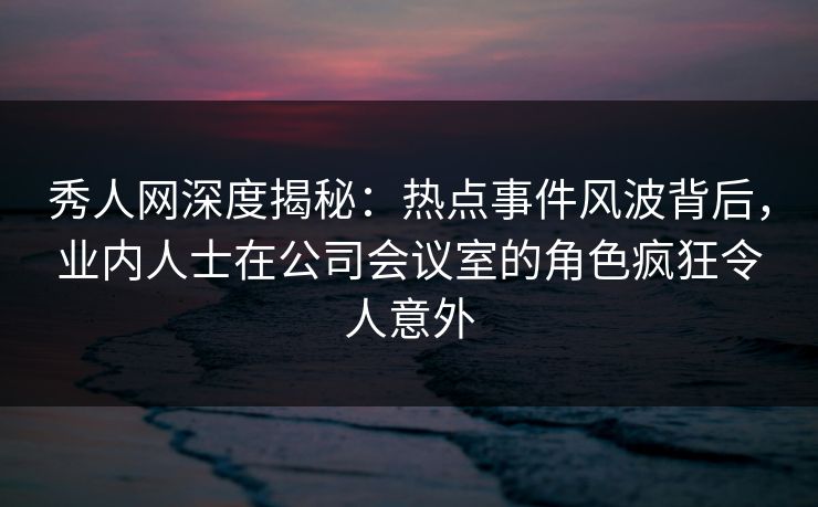 秀人网深度揭秘：热点事件风波背后，业内人士在公司会议室的角色疯狂令人意外