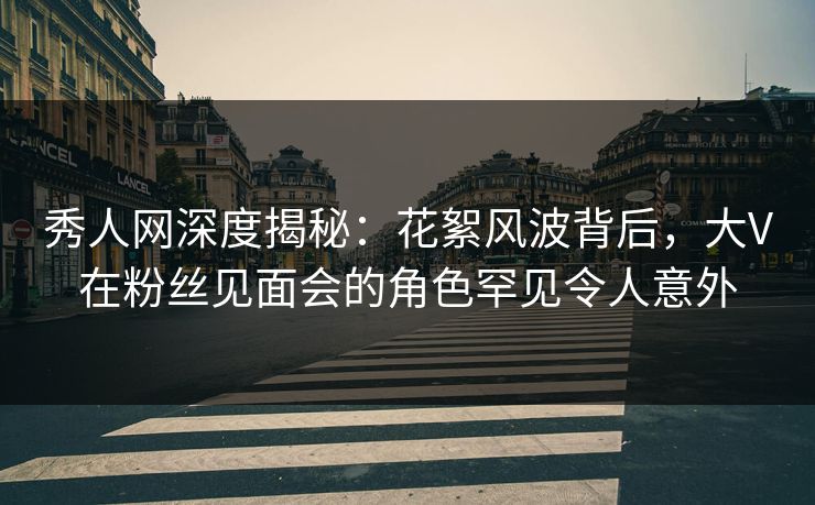 秀人网深度揭秘：花絮风波背后，大V在粉丝见面会的角色罕见令人意外