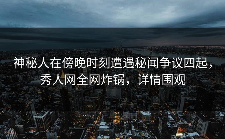 神秘人在傍晚时刻遭遇秘闻争议四起，秀人网全网炸锅，详情围观
