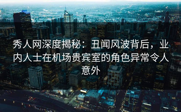 秀人网深度揭秘：丑闻风波背后，业内人士在机场贵宾室的角色异常令人意外