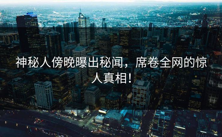 神秘人傍晚曝出秘闻，席卷全网的惊人真相！