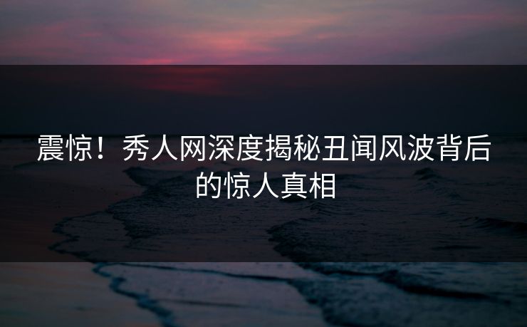 震惊！秀人网深度揭秘丑闻风波背后的惊人真相
