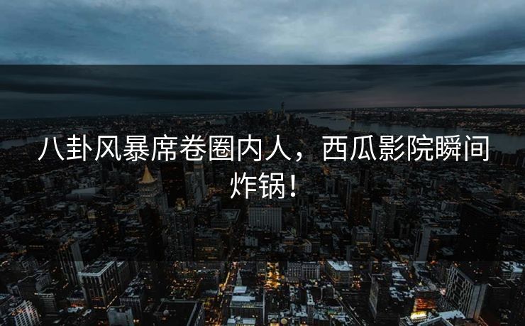 八卦风暴席卷圈内人，西瓜影院瞬间炸锅！