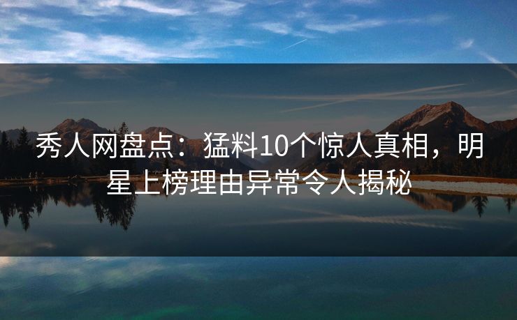 秀人网盘点：猛料10个惊人真相，明星上榜理由异常令人揭秘