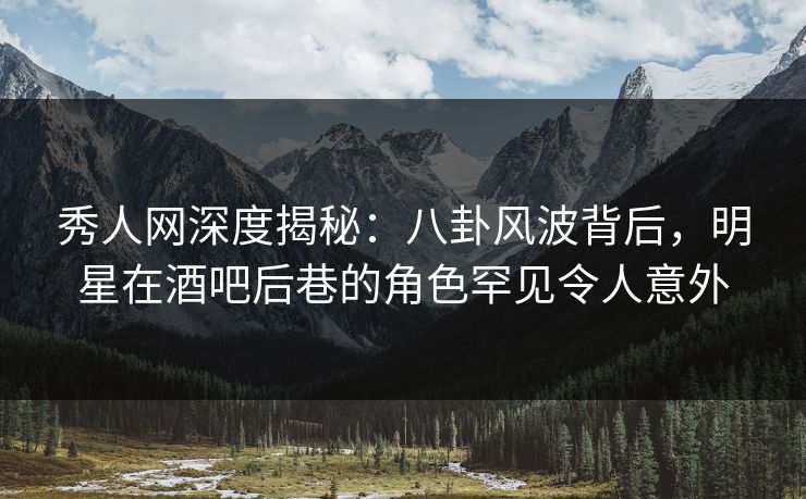 秀人网深度揭秘：八卦风波背后，明星在酒吧后巷的角色罕见令人意外