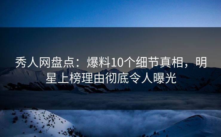 秀人网盘点：爆料10个细节真相，明星上榜理由彻底令人曝光
