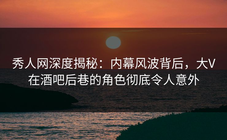 秀人网深度揭秘：内幕风波背后，大V在酒吧后巷的角色彻底令人意外