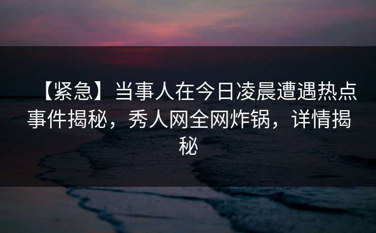 【紧急】当事人在今日凌晨遭遇热点事件揭秘，秀人网全网炸锅，详情揭秘