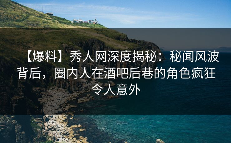 【爆料】秀人网深度揭秘：秘闻风波背后，圈内人在酒吧后巷的角色疯狂令人意外