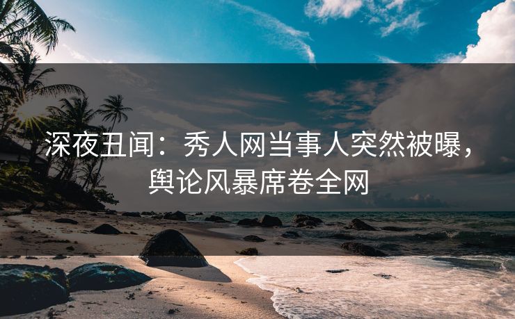 深夜丑闻：秀人网当事人突然被曝，舆论风暴席卷全网