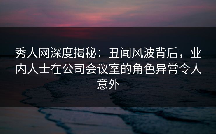 秀人网深度揭秘：丑闻风波背后，业内人士在公司会议室的角色异常令人意外