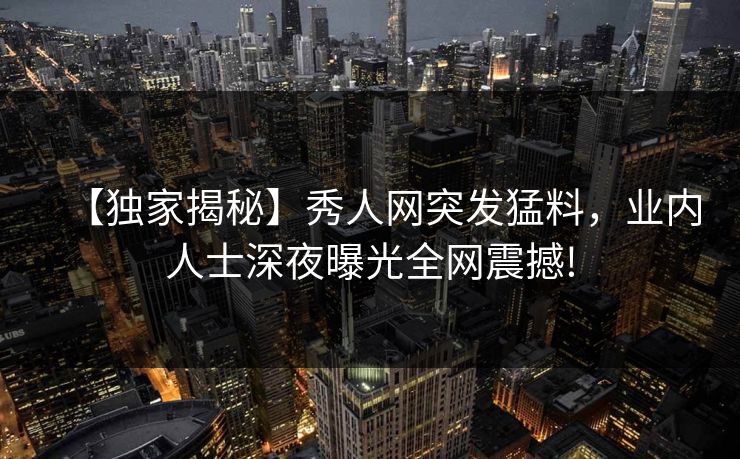 【独家揭秘】秀人网突发猛料，业内人士深夜曝光全网震撼!