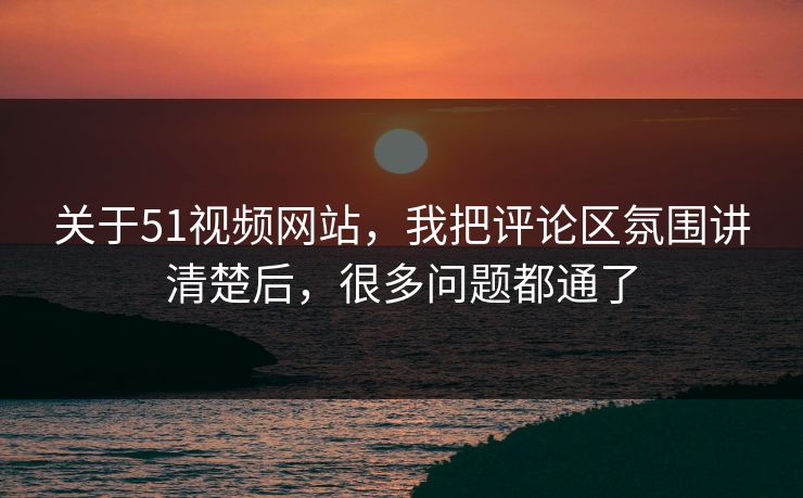 关于51视频网站，我把评论区氛围讲清楚后，很多问题都通了