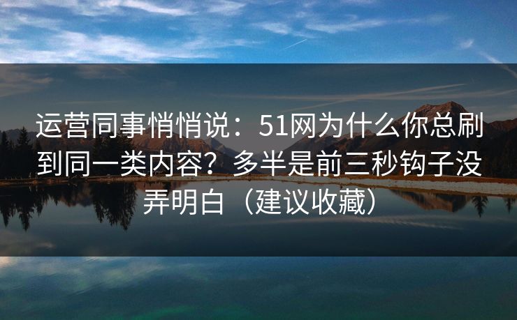 运营同事悄悄说：51网为什么你总刷到同一类内容？多半是前三秒钩子没弄明白（建议收藏）