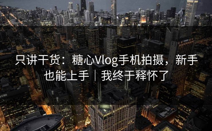 只讲干货：糖心Vlog手机拍摄，新手也能上手｜我终于释怀了