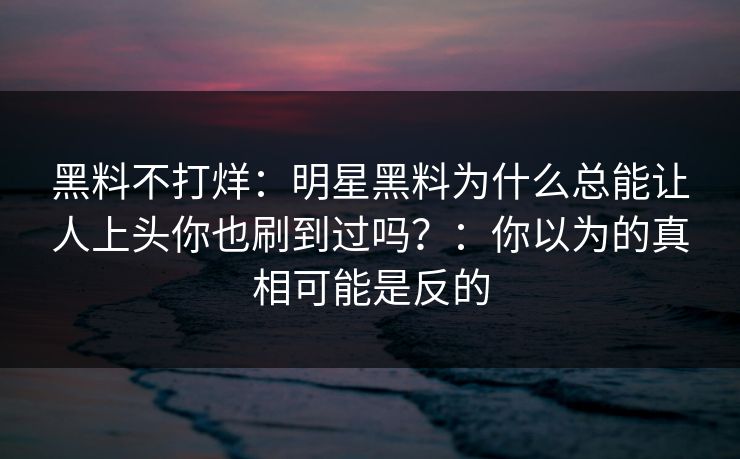 黑料不打烊：明星黑料为什么总能让人上头你也刷到过吗？：你以为的真相可能是反的
