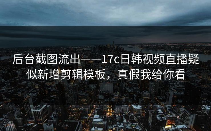 后台截图流出——17c日韩视频直播疑似新增剪辑模板,真假我给你看 后台截图流出——17c日韩视频直播疑似新增剪辑模板,真假我给你看