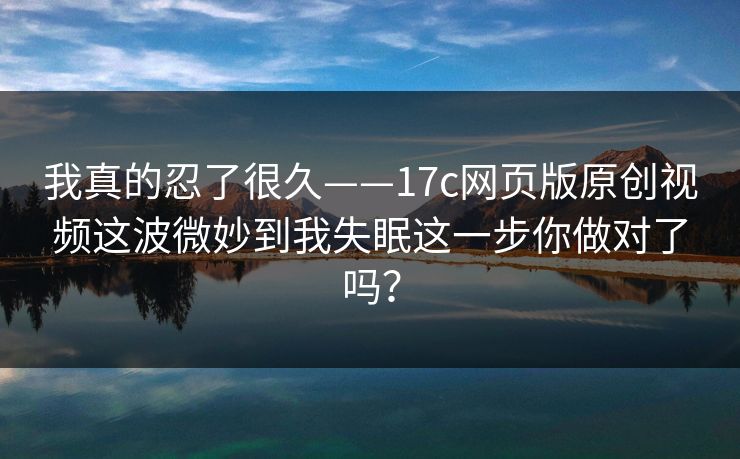 我真的忍了很久——17c网页版原创视频这波微妙到我失眠这一步你做对了吗? 我真的忍了很久——17c网页版原创视频这波微妙到我失眠这一步你做对了吗?