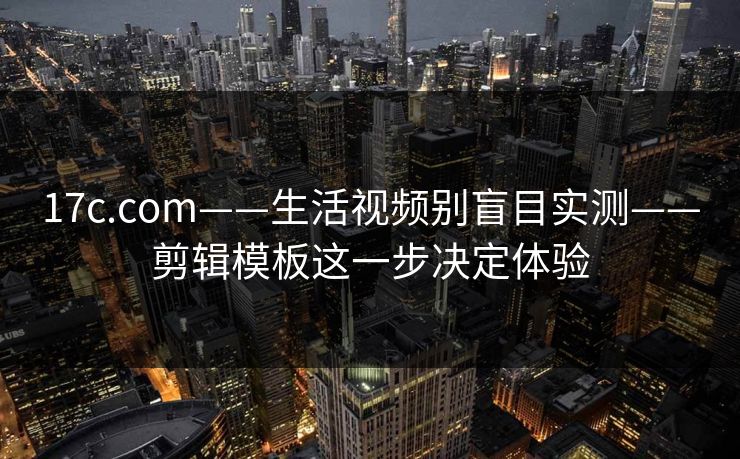17c.com——生活视频别盲目实测——剪辑模板这一步决定体验