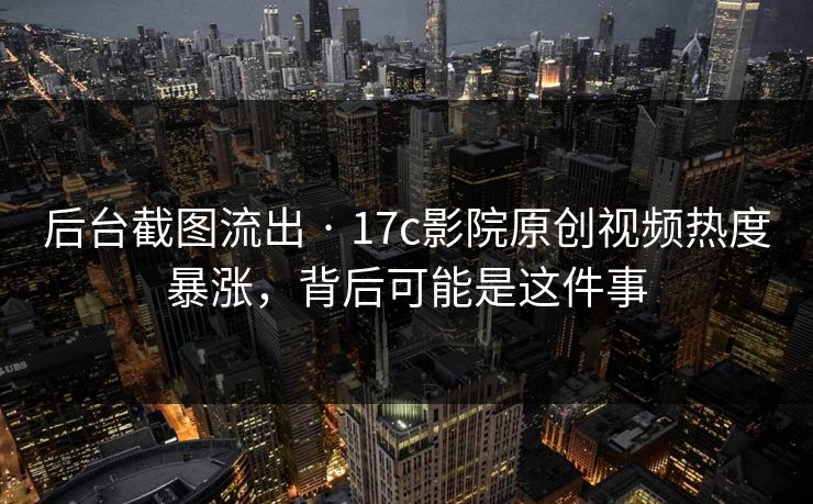 后台截图流出 · 17c影院原创视频热度暴涨，背后可能是这件事