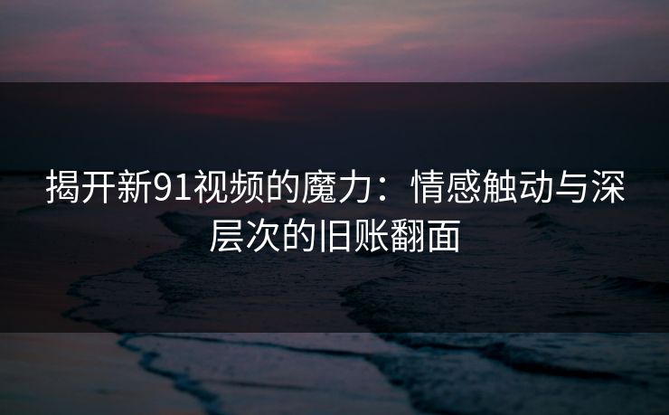 揭开新91视频的魔力：情感触动与深层次的旧账翻面