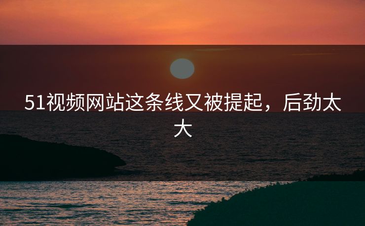 51视频网站这条线又被提起，后劲太大