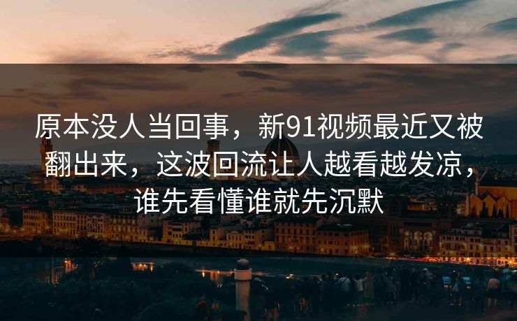 原本没人当回事，新91视频最近又被翻出来，这波回流让人越看越发凉，谁先看懂谁就先沉默